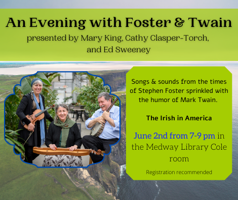 An Evening with Foster and Twain, presented by Mary King, Cathy Clasper-Torch, and Ed Sweeney. Songs and sounds from the times of Stephen Foster sprinkled with the humor of Mark Twain. The Irish in America. June 2nd from 7 to 9 pm in the Medway Library Cole room. Registration recommended. Background of Ireland and picture of the group. 